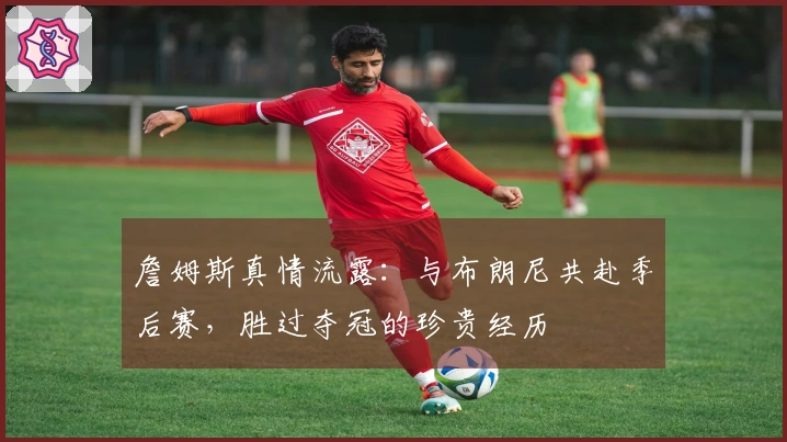 詹姆斯真情流露：与布朗尼共赴季后赛，胜过夺冠的珍贵经历