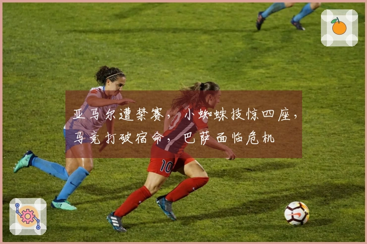 亚马尔遭禁赛，小蜘蛛技惊四座，马竞打破宿命，巴萨面临危机