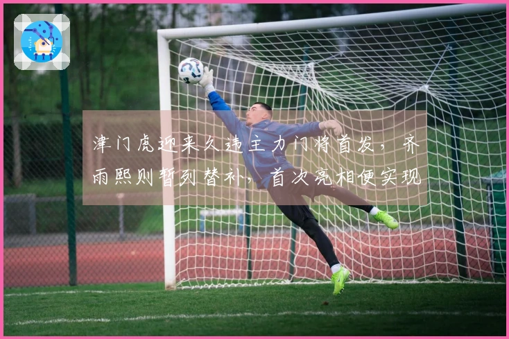 津门虎迎来久违主力门将首发，齐雨熙则暂列替补，首次亮相便实现零封对手
