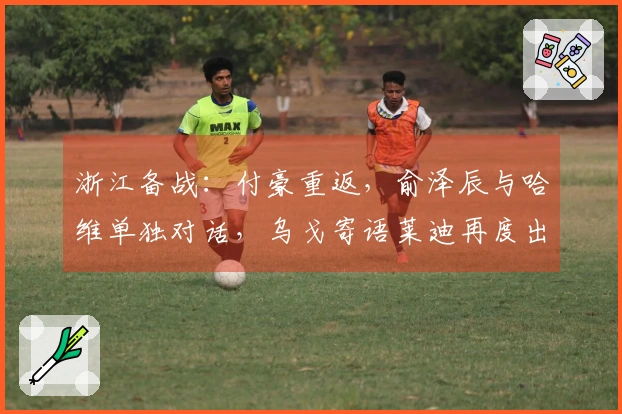 浙江备战：付豪重返，俞泽辰与哈维单独对话，乌戈寄语莱迪再度出击