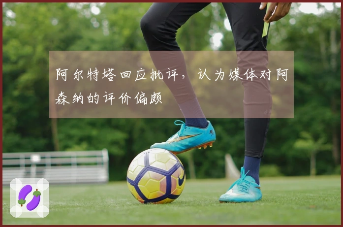 阿尔特塔回应批评，认为媒体对阿森纳的评价偏颇