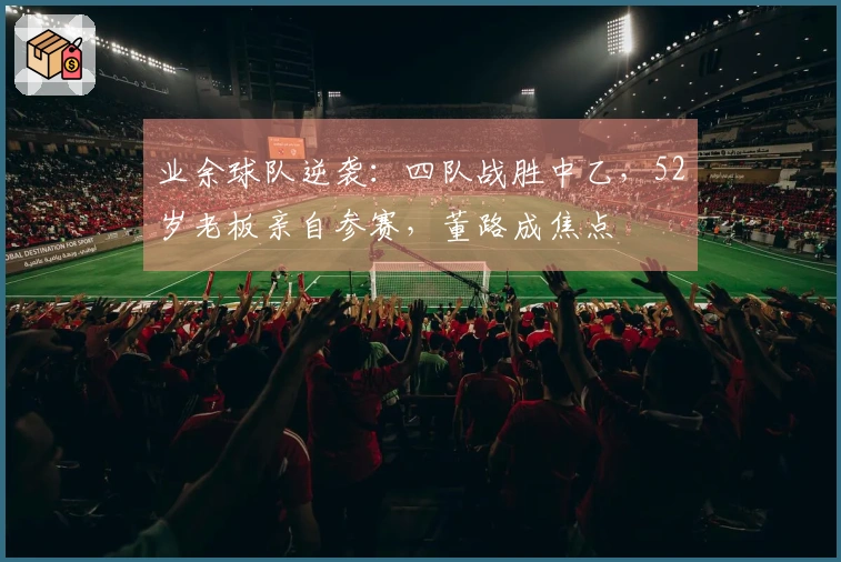 业余球队逆袭：四队战胜中乙，52岁老板亲自参赛，董路成焦点