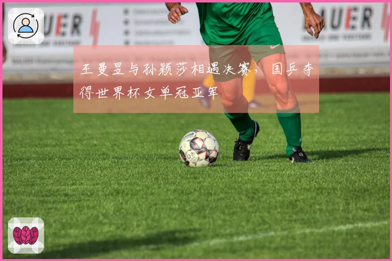 王曼昱与孙颖莎相遇决赛，国乒夺得世界杯女单冠亚军