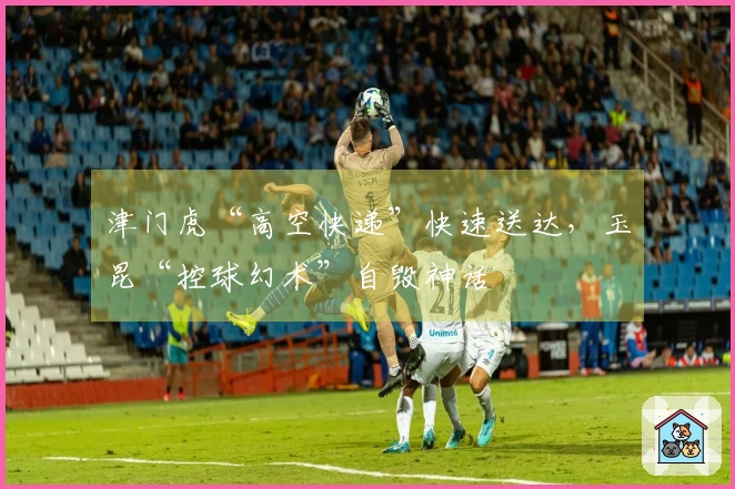 津门虎“高空快递”快速送达，玉昆“控球幻术”自毁神话